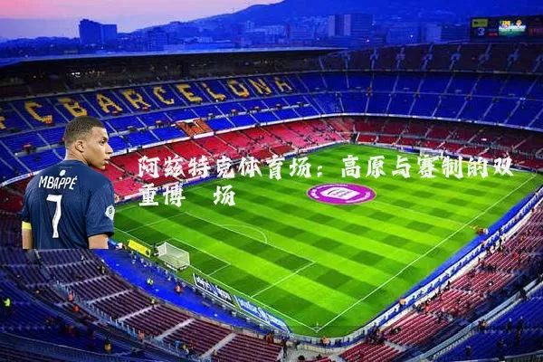 阿兹特克体育场：高原与赛制的双重博弈场