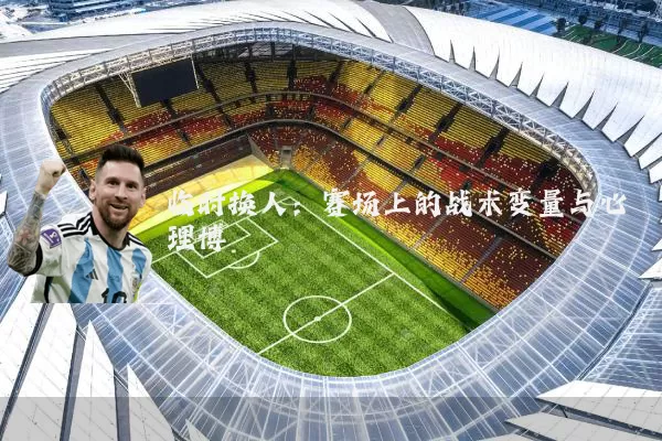临时换人：赛场上的战术变量与心理博弈