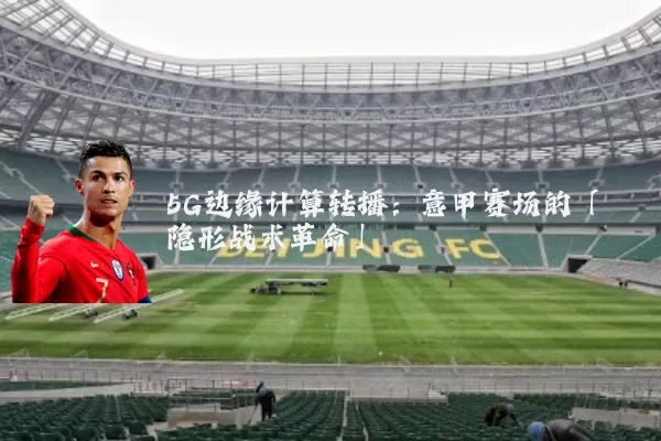 5G边缘计算转播：意甲赛场的「隐形战术革命」